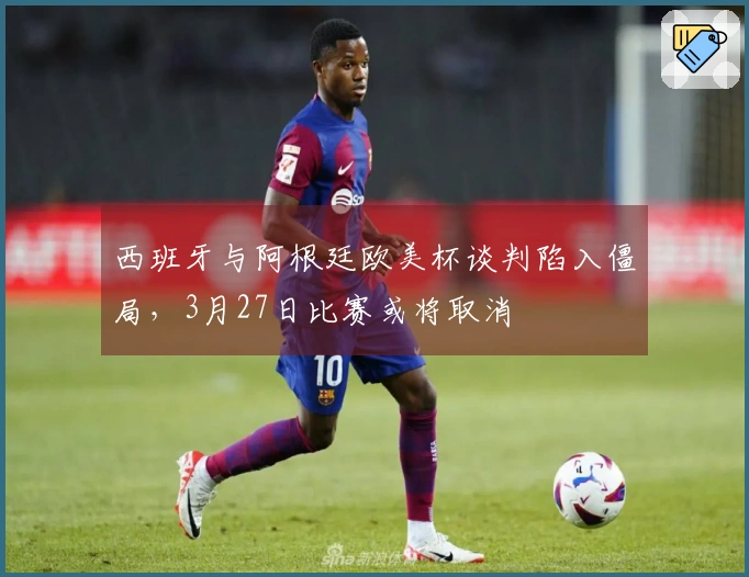 西班牙与阿根廷欧美杯谈判陷入僵局，3月27日比赛或将取消