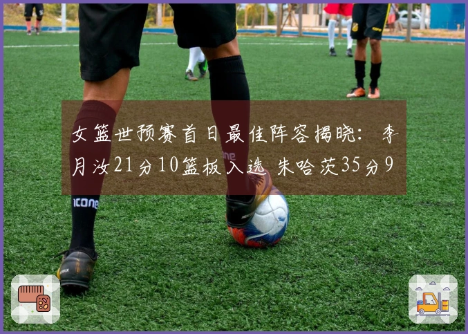 女篮世预赛首日最佳阵容揭晓：李月汝21分10篮板入选 朱哈茨35分9助攻击败日本