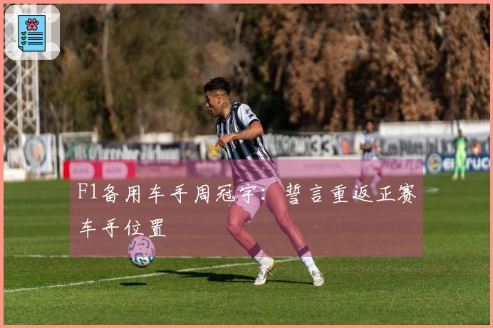 F1备用车手周冠宇：誓言重返正赛车手位置