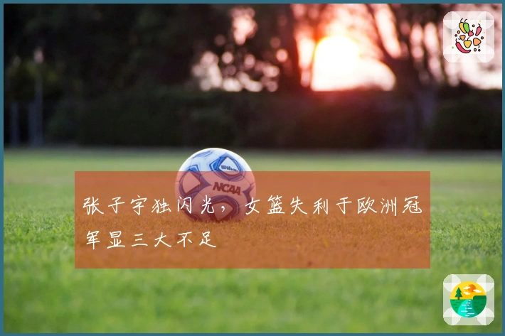 张子宇独闪光，女篮失利于欧洲冠军显三大不足