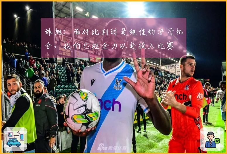 韩旭：面对比利时是绝佳的学习机会，我们已经全力以赴投入比赛