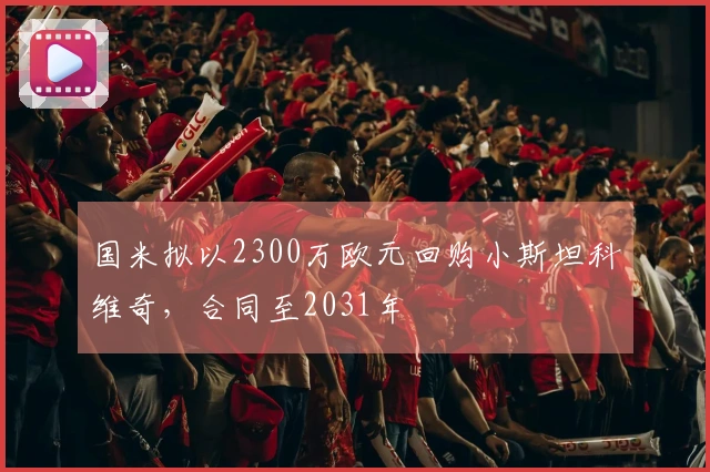 国米拟以2300万欧元回购小斯坦科维奇，合同至2031年