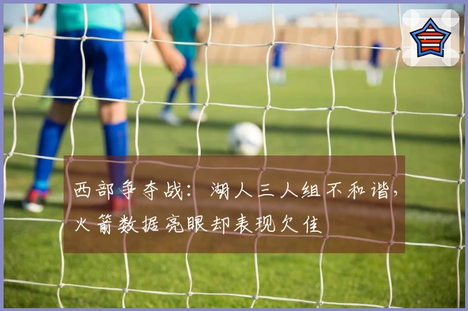 西部争夺战：湖人三人组不和谐，火箭数据亮眼却表现欠佳