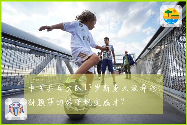 中国乒乓女队17岁新秀大放异彩：孙颖莎的弟子蜕变成才？