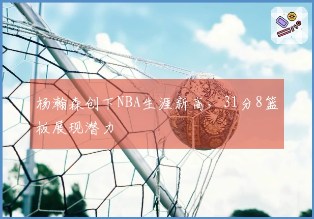 杨瀚森创下NBA生涯新高，31分8篮板展现潜力