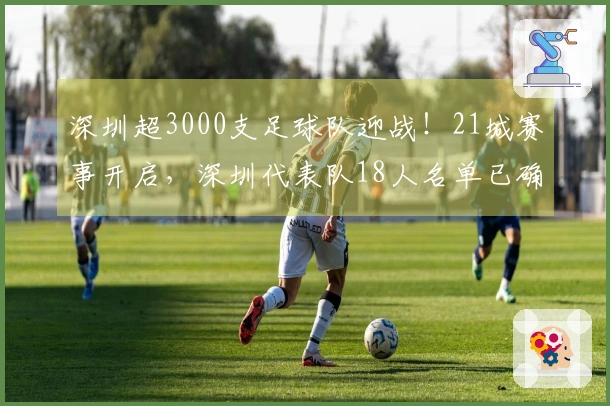 深圳超3000支足球队迎战！21城赛事开启，深圳代表队18人名单已确定！