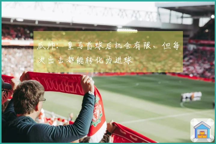 瓜帅：皇马首球后机会有限，但每次出击都能转化为进球