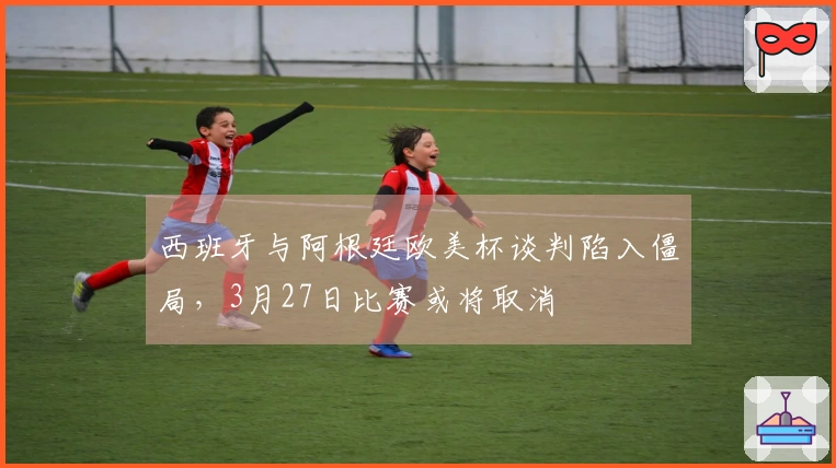 西班牙与阿根廷欧美杯谈判陷入僵局，3月27日比赛或将取消