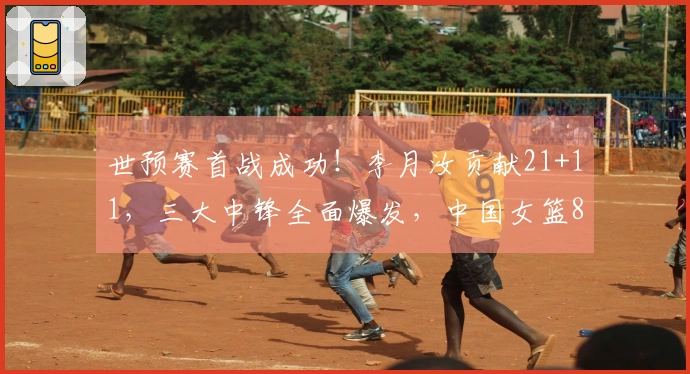世预赛首战成功！李月汝贡献21+11，三大中锋全面爆发，中国女篮81-68击败马里