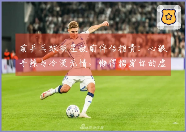 前乒乓球明星被前伴侣指责：心狠手辣与冷漠无情，懒得揭穿你的虚假言辞