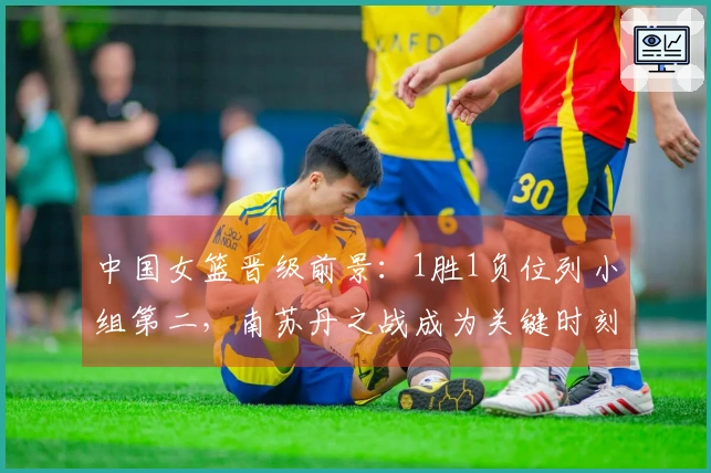 中国女篮晋级前景：1胜1负位列小组第二，南苏丹之战成为关键时刻