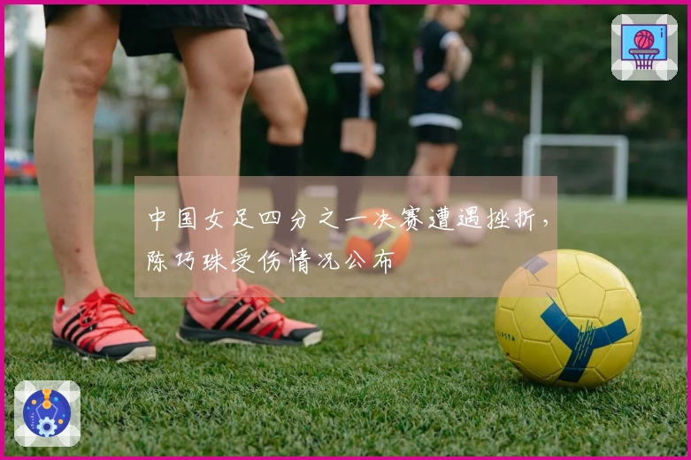 中国女足四分之一决赛遭遇挫折，陈巧珠受伤情况公布