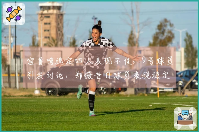 宫鲁鸣选定四人表现不佳，9号球员引发讨论，郑薇昔日球员表现稳定，张子宇效率突出