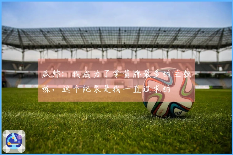 瓜帅：我成为了拿黄牌最多的主教练，这个纪录是我一直追求的