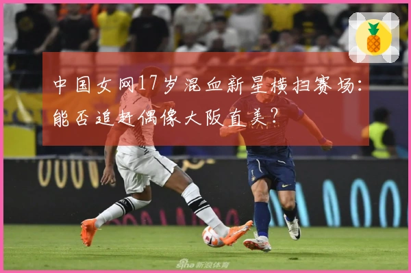 中国女网17岁混血新星横扫赛场：能否追赶偶像大阪直美？