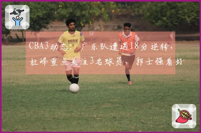 CBA3动态：广东队遭遇18分逆转，杜峰重点关注3名球员，郭士强看好3大黑马争冠