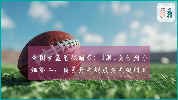 中国女篮晋级前景：1胜1负位列小组第二，南苏丹之战成为关键时刻